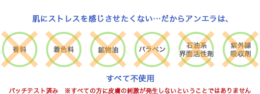 肌にストレスを感じさせたくない…だからアンエラは、「香料、着色料、鉱物油、パラベン、石油系界面活性剤、紫外線吸収剤」すべて不使用。アレルギーテスト済み ※すべての方にアレルギーが起こらないとは限りません